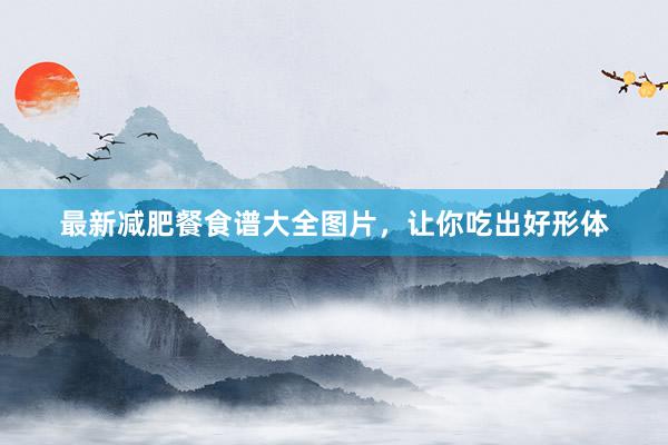 最新减肥餐食谱大全图片，让你吃出好形体