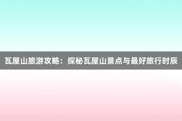瓦屋山旅游攻略：探秘瓦屋山景点与最好旅行时辰