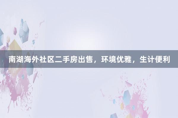 南湖海外社区二手房出售，环境优雅，生计便利